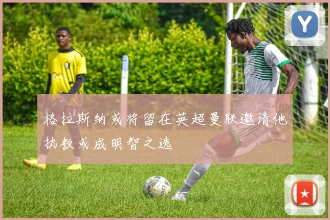 格拉斯纳或将留在英超曼联邀请他执教或成明智之选