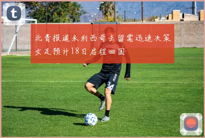 北青报道米利西奇去留需迅速决策女足预计18日启程回国