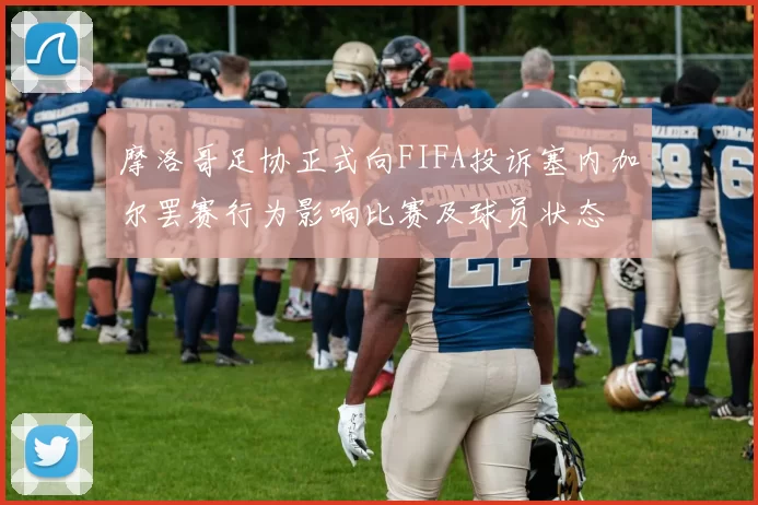 摩洛哥足协正式向FIFA投诉塞内加尔罢赛行为影响比赛及球员状态