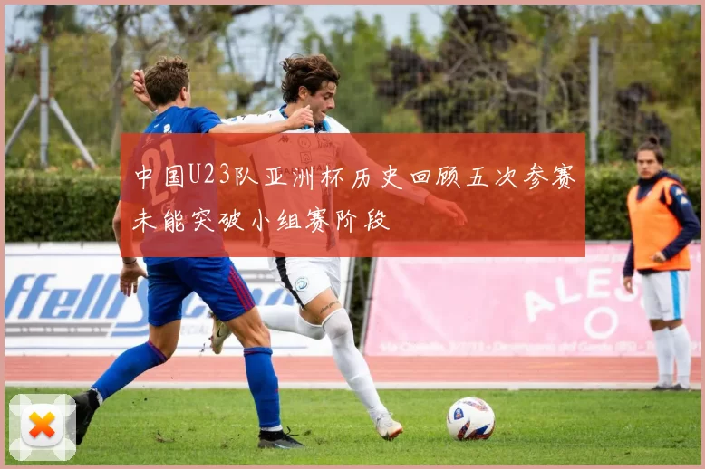 中国U23队亚洲杯历史回顾五次参赛未能突破小组赛阶段