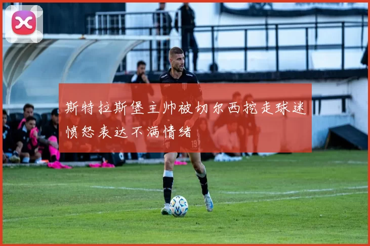 斯特拉斯堡主帅被切尔西挖走球迷愤怒表达不满情绪