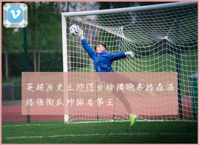 英超历史主帅得分榜揭晓弗格森温格领衔瓜帅排名第五