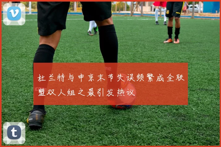 杜兰特与申京末节失误频繁成全联盟双人组之最引发热议