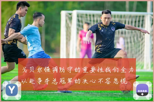 戈贝尔强调防守的重要性我们全力以赴争夺总冠军的决心不容忽视