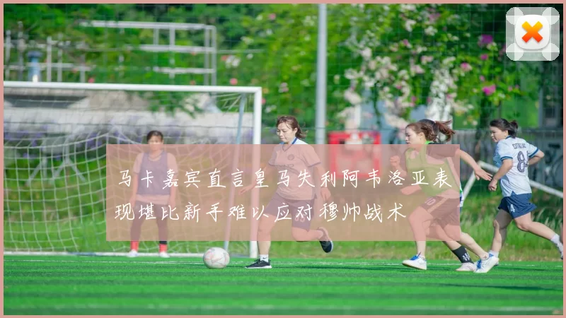 马卡嘉宾直言皇马失利阿韦洛亚表现堪比新手难以应对穆帅战术