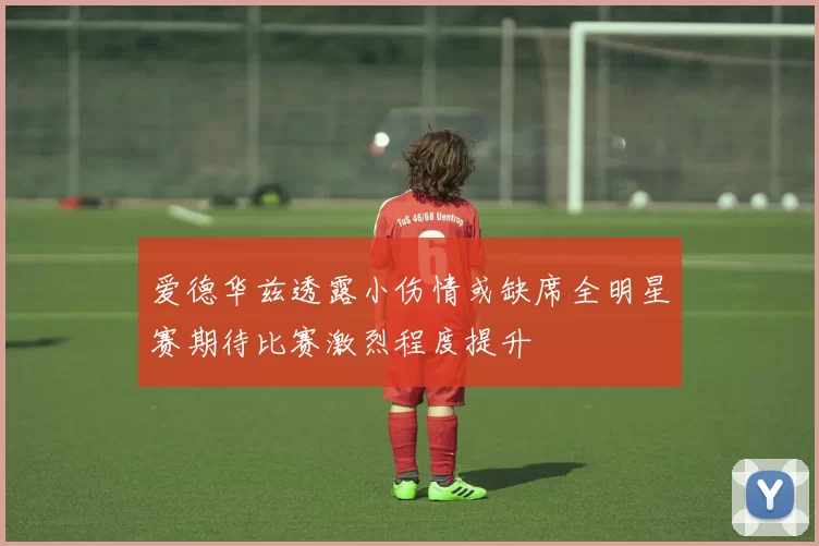 爱德华兹透露小伤情或缺席全明星赛期待比赛激烈程度提升