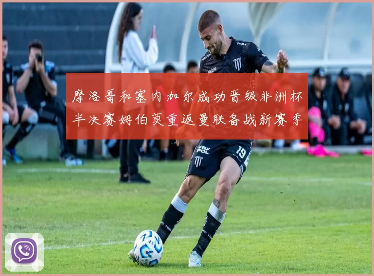 摩洛哥和塞内加尔成功晋级非洲杯半决赛姆伯莫重返曼联备战新赛季