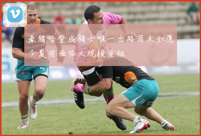 豪赌哈登成骑士唯一出路若未如愿今夏将面临大规模重组
