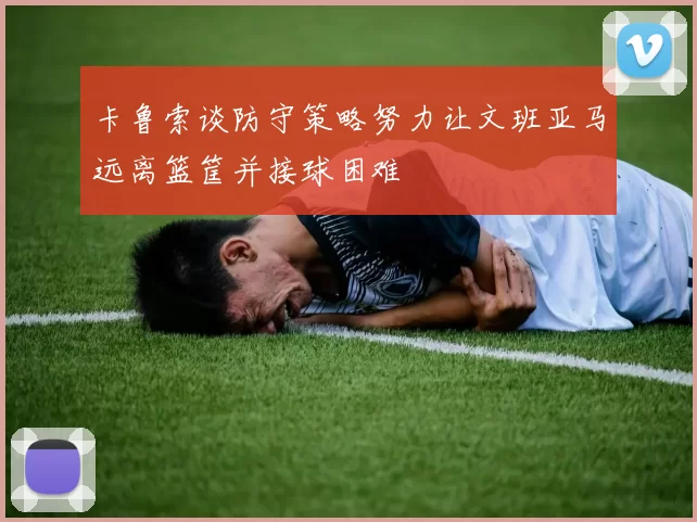 卡鲁索谈防守策略努力让文班亚马远离篮筐并接球困难