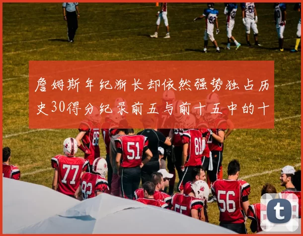詹姆斯年纪渐长却依然强势独占历史30得分纪录前五与前十五中的十三席