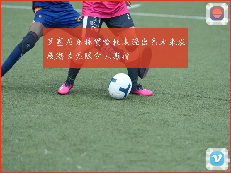 罗塞尼尔称赞哈托表现出色未来发展潜力无限令人期待