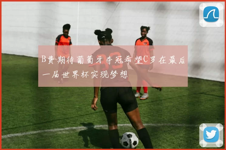 B费期待葡萄牙夺冠希望C罗在最后一届世界杯实现梦想