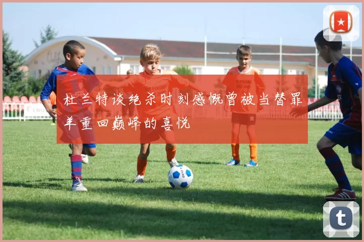 杜兰特谈绝杀时刻感慨曾被当替罪羊重回巅峰的喜悦